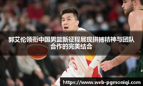 郭艾伦领衔中国男篮新征程展现拼搏精神与团队合作的完美结合